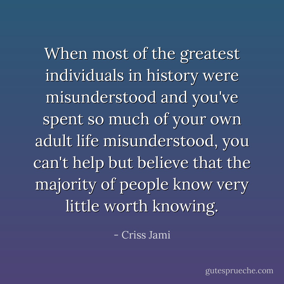 When most of the greatest individuals in history were misunderstood and you've spent so much of your own adult life misunderstood, you can't help but believe that the majority of people know very little worth knowing. - Criss Jami