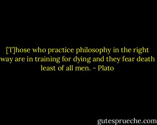 [T]hose who practice philosophy in the right way are in training for dying and they fear death least of all men. - Plato