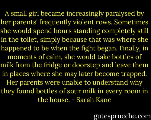 A small girl became increasingly paralysed by her parents' frequently violent rows.<br />Sometimes she would spend hours standing completely still in the toilet, simply<br />because that was where she happened to be when the fight began.<br />Finally, in moments of calm, she would take bottles of milk from the fridge or<br />doorstep and leave them in places where she may later become trapped. Her<br />parents were unable to understand why they found bottles of sour milk in every<br />room in the house. - Sarah Kane