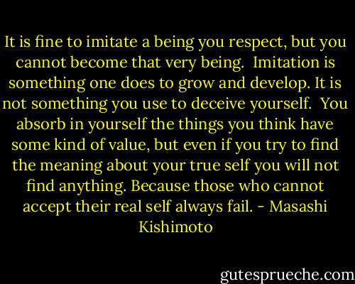 It is fine to imitate a being you respect, but you cannot become that very being.<br /> Imitation is something one does to grow and develop. It is not something you use to deceive yourself.<br /> You absorb in yourself the things you think have some kind of value, but even if you try to find the meaning about your true self you will not find anything. Because those who cannot accept their real self always fail. - Masashi Kishimoto