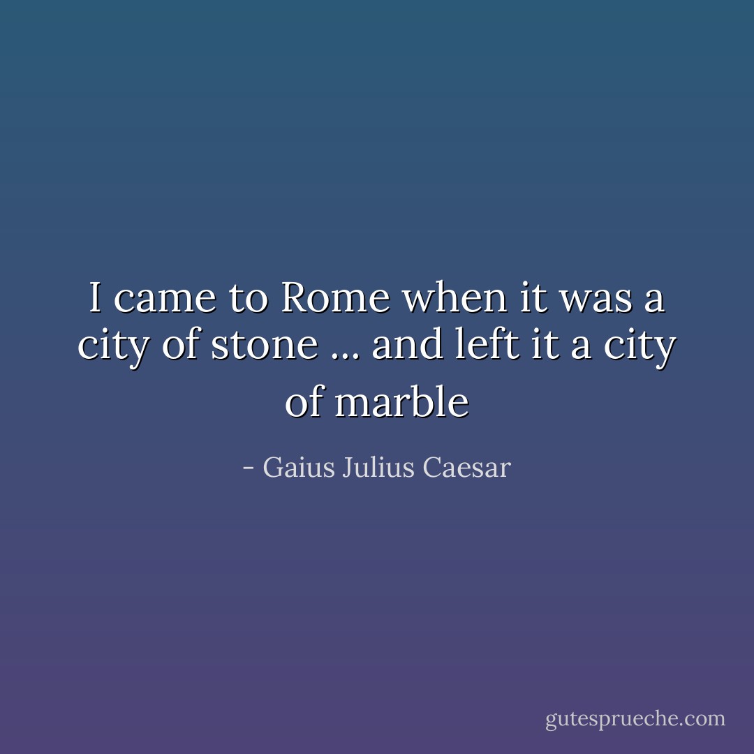 I came to Rome when it was a city of stone ... and left it a city of marble - Gaius Julius Caesar