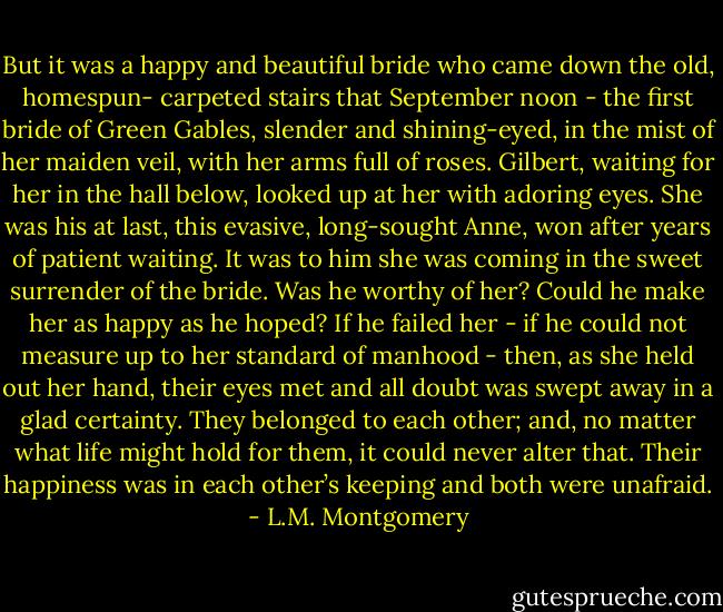 But it was a happy and beautiful bride who came down the old, homespun-<br />carpeted stairs that September noon - the first bride of Green Gables, slender and shining-eyed, in the mist of her maiden veil, with her arms full of roses. Gilbert, waiting for her in the hall below, looked up at her with adoring eyes. She was his at last, this evasive, long-sought Anne, won after years of patient waiting. It was to him she was coming in the sweet surrender of the bride. Was he worthy of her? Could he make her as happy as he hoped? If he failed her - if he could not measure up to her standard of manhood - then, as she held out her hand, their eyes met and all doubt was swept away in a glad certainty. They belonged to each other; and, no matter what life might hold for them, it could never alter that. Their happiness was in each other’s keeping and both were unafraid. - L.M. Montgomery