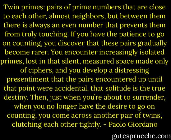 Twin primes: pairs of prime numbers that are close to each other, almost neighbors, but between them there is always an even number that prevents them from truly touching. If you have the patience to go on counting, you discover that these pairs gradually become rarer. You encounter increasingly isolated primes, lost in that silent, measured space made only of ciphers, and you develop a distressing presentiment that the pairs encountered up until that point were accidental, that solitude is the true destiny. Then, just when you’re about to surrender, when you no longer have the desire to go on counting, you come across another pair of twins, clutching each other tightly. - Paolo Giordano