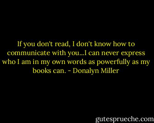 If you don't read, I don't know how to communicate with you...I can never express who I am in my own words as powerfully as my books can. - Donalyn Miller