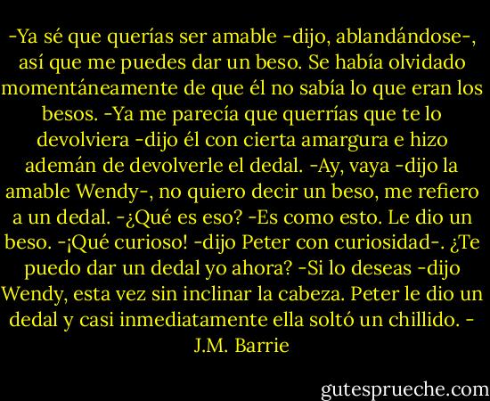-Ya sé que querías ser amable -dijo, ablandándose-, así que me puedes dar un beso.<br />Se había olvidado momentáneamente de que él no sabía lo que eran los besos.<br />-Ya me parecía que querrías que te lo devolviera -dijo él con cierta amargura e hizo ademán de devolverle el dedal.<br />-Ay, vaya -dijo la amable Wendy-, no quiero decir un beso, me refiero a un dedal.<br />-¿Qué es eso?<br />-Es como esto. Le dio un beso.<br />-¡Qué curioso! -dijo Peter con curiosidad-. ¿Te puedo dar un dedal yo ahora?<br />-Si lo deseas -dijo Wendy, esta vez sin inclinar la cabeza. Peter le dio un dedal y casi inmediatamente ella soltó un chillido. - J.M. Barrie