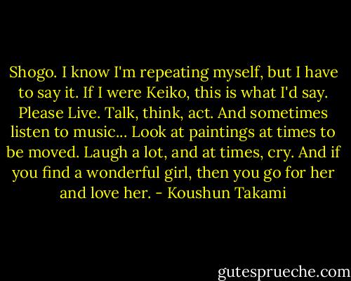 Shogo. I know I'm repeating myself, but I have to say it. If I were Keiko, this is what I'd say. Please Live. Talk, think, act. And sometimes listen to music... Look at paintings at times to be moved. Laugh a lot, and at times, cry. And if you find a wonderful girl, then you go for her and love her. - Koushun Takami