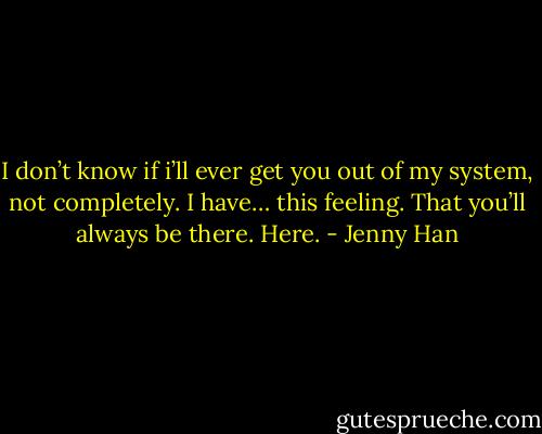 I don’t know if i’ll ever get you out of my system, not completely. I have… this feeling. That you’ll always be there. Here. - Jenny Han