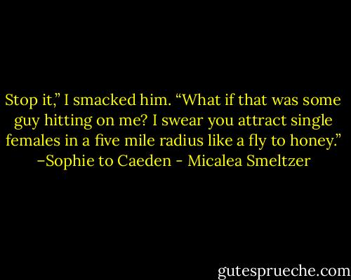 Stop it,” I smacked him. “What if that was some guy hitting on me? I swear you attract single females in a five mile radius like a fly to honey.” –Sophie to Caeden - Micalea Smeltzer