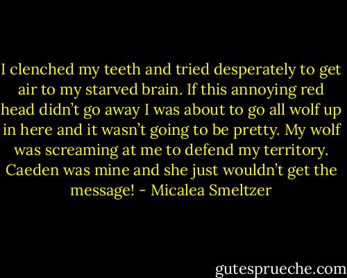 I clenched my teeth and tried desperately to get air to my starved brain. If this annoying red head didn’t go away I was about to go all wolf up in here and it wasn’t going to be pretty. My wolf was screaming at me to defend my territory. Caeden was mine and she just wouldn’t get the message! - Micalea Smeltzer
