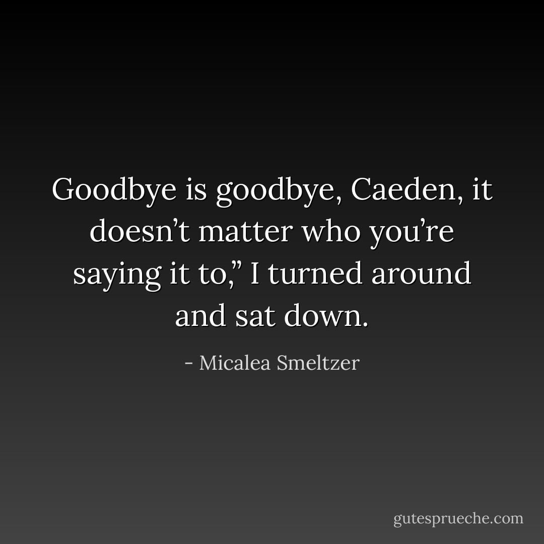 Goodbye is goodbye, Caeden, it doesn’t matter who you’re saying it to,” I turned around and sat down. - Micalea Smeltzer