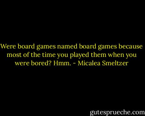 Were board games named board games because most of the time you played them when you were bored? Hmm. - Micalea Smeltzer