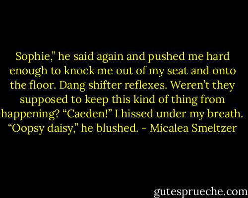 Sophie,” he said again and pushed me hard enough to knock me out of my seat and onto the floor. Dang shifter reflexes. Weren’t they supposed to keep this kind of thing from happening?<br />“Caeden!” I hissed under my breath.<br />“Oopsy daisy,” he blushed. - Micalea Smeltzer