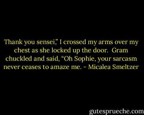Thank you sensei,” I crossed my arms over my chest as she locked up the door. <br />Gram chuckled and said, “Oh Sophie, your sarcasm never ceases to amaze me. - Micalea Smeltzer