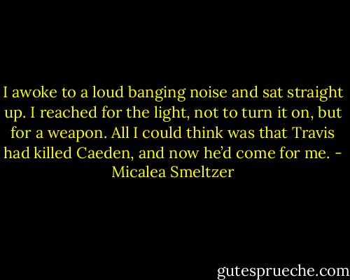 I awoke to a loud banging noise and sat straight up. I reached for the light, not to turn it on, but for a weapon. All I could think was that Travis had killed Caeden, and now he’d come for me. - Micalea Smeltzer