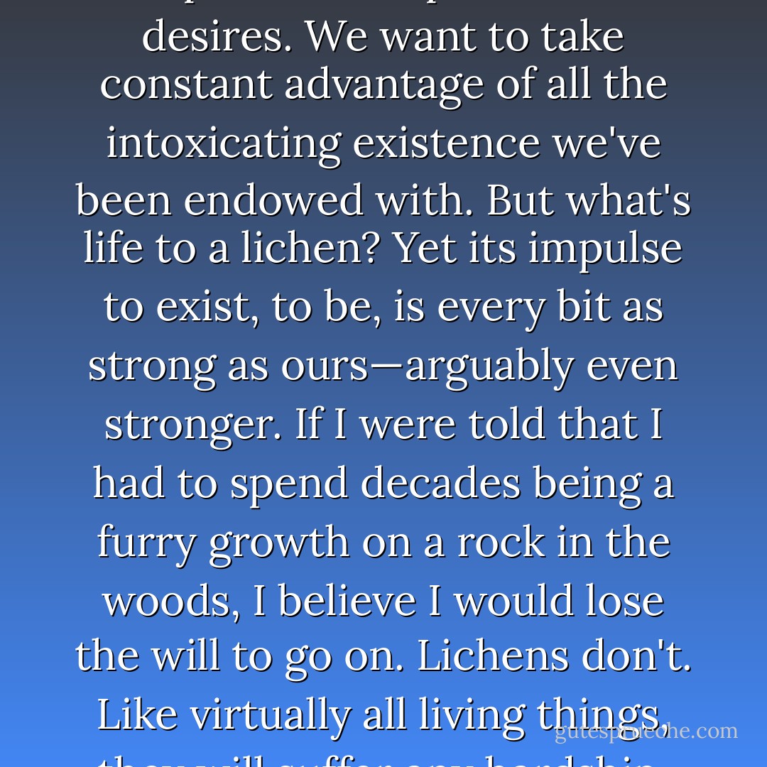 It is easy to overlook this thought that life just is. As humans we are inclined to feel that life must have a point. We have plans and aspirations and desires. We want to take constant advantage of all the intoxicating existence we've been endowed with. But what's life to a lichen? Yet its impulse to exist, to be, is every bit as strong as ours—arguably even stronger. If I were told that I had to spend decades being a furry growth on a rock in the woods, I believe I would lose the will to go on. Lichens don't. Like virtually all living things, they will suffer any hardship, endure any insult, for a moment's additional existence. Life, in short, just wants to be. - Bill Bryson