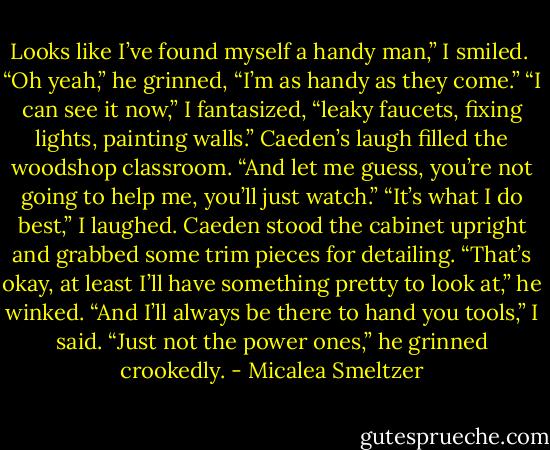 Looks like I’ve found myself a handy man,” I smiled. <br />“Oh yeah,” he grinned, “I’m as handy as they come.”<br />“I can see it now,” I fantasized, “leaky faucets, fixing lights, painting walls.”<br />Caeden’s laugh filled the woodshop classroom. “And let me guess, you’re not going to help me, you’ll just watch.”<br />“It’s what I do best,” I laughed.<br />Caeden stood the cabinet upright and grabbed some trim pieces for detailing. “That’s okay, at least I’ll have something pretty to look at,” he winked.<br />“And I’ll always be there to hand you tools,” I said.<br />“Just not the power ones,” he grinned crookedly. - Micalea Smeltzer