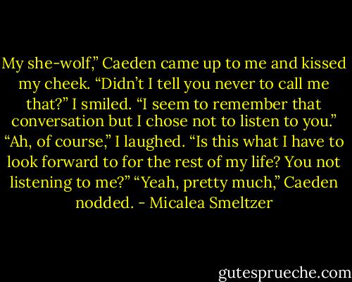 My she-wolf,” Caeden came up to me and kissed my cheek.<br />“Didn’t I tell you never to call me that?” I smiled.<br />“I seem to remember that conversation but I chose not to listen to you.”<br />“Ah, of course,” I laughed. “Is this what I have to look forward to for the rest of my life? You not listening to me?”<br />“Yeah, pretty much,” Caeden nodded. - Micalea Smeltzer