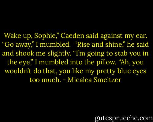Wake up, Sophie,” Caeden said against my ear.<br />“Go away,” I mumbled. <br />“Rise and shine,” he said and shook me slightly.<br />“I’m going to stab you in the eye,” I mumbled into the pillow.<br />“Ah, you wouldn’t do that, you like my pretty blue eyes too much. - Micalea Smeltzer