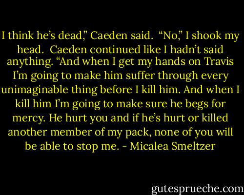I think he’s dead,” Caeden said. <br />“No,” I shook my head. <br />Caeden continued like I hadn’t said anything. “And when I get my hands on Travis I’m going to make him suffer through every unimaginable thing before I kill him. And when I kill him I’m going to make sure he begs for mercy. He hurt you and if he’s hurt or killed another member of my pack, none of you will be able to stop me. - Micalea Smeltzer