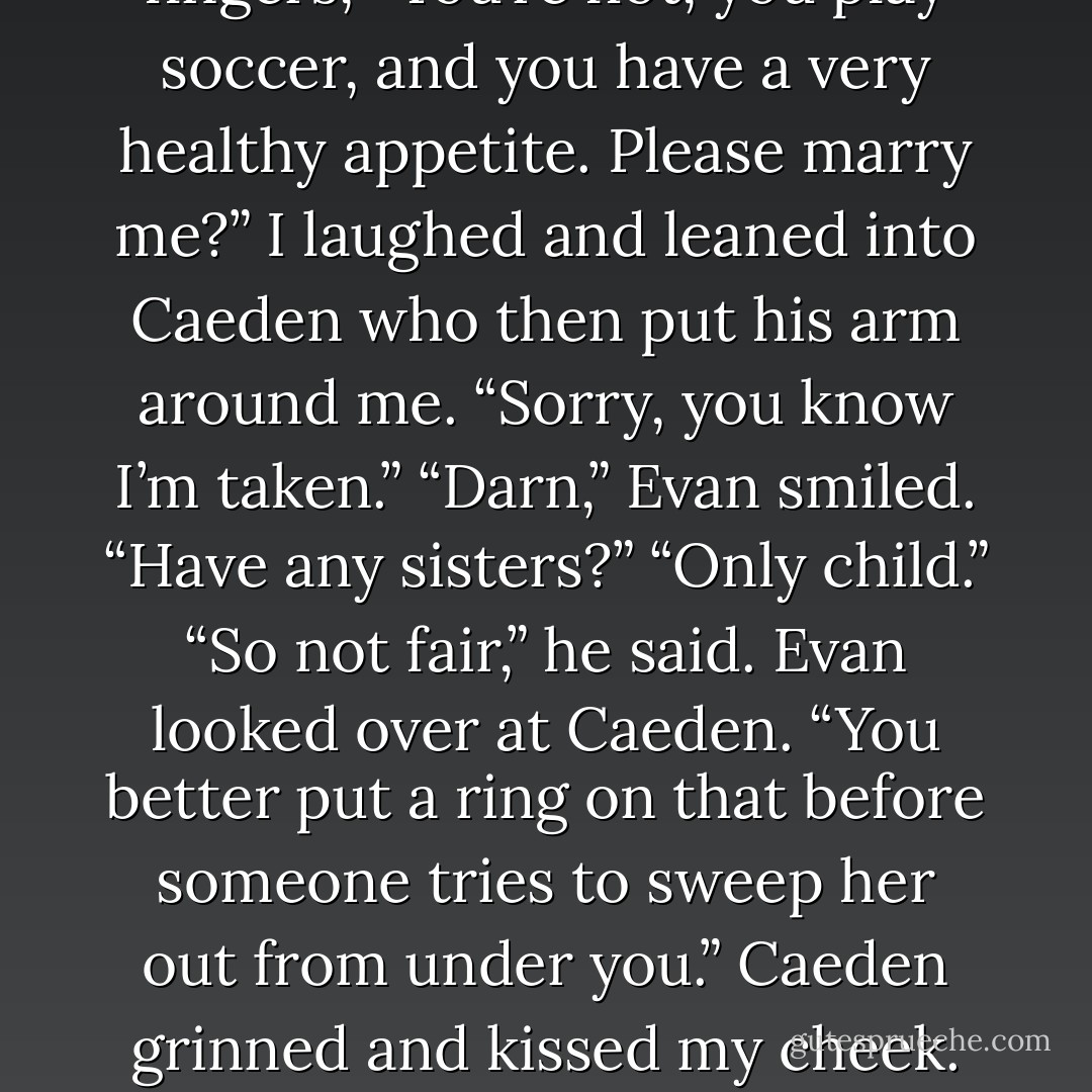 Evan looked at my empty pizza box and then held up three fingers, “You’re hot, you play soccer, and you have a very healthy appetite. Please marry me?”<br />I laughed and leaned into Caeden who then put his arm around me. “Sorry, you know I’m taken.”<br />“Darn,” Evan smiled. “Have any sisters?”<br />“Only child.”<br />“So not fair,” he said. Evan looked over at Caeden. “You better put a ring on that before someone tries to sweep her out from under you.”<br />Caeden grinned and kissed my cheek. “I’m not worried,” he winked at me. - Micalea Smeltzer