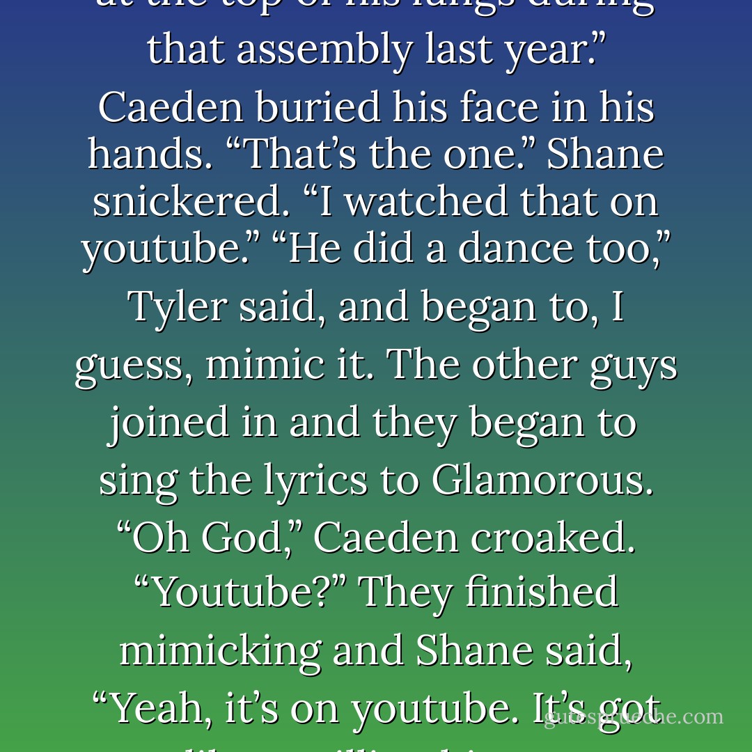 Kyle tapped Caeden’s shoulder. “Isn’t your little brother the one who sang the Fergie song at the top of his lungs during that assembly last year.”<br />Caeden buried his face in his hands. “That’s the one.”<br />Shane snickered. “I watched that on youtube.”<br />“He did a dance too,” Tyler said, and began to, I guess, mimic it. The other guys joined in and they began to sing the lyrics to Glamorous.<br />“Oh God,” Caeden croaked. “Youtube?”<br />They finished mimicking and Shane said, “Yeah, it’s on youtube. It’s got like a million hits or something.”<br />“A million?” Caeden squeaked. - Micalea Smeltzer
