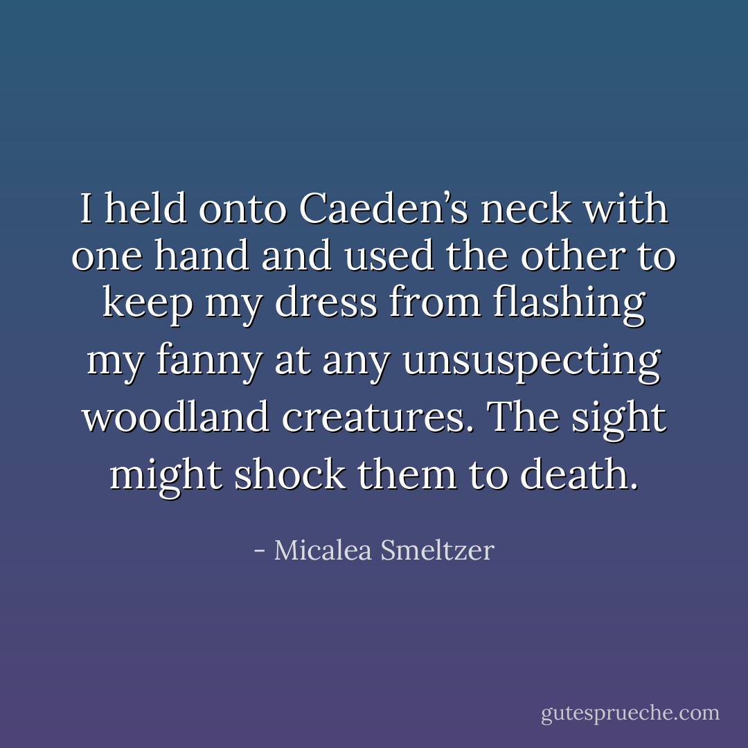 I held onto Caeden’s neck with one hand and used the other to keep my dress from flashing my fanny at any unsuspecting woodland creatures. The sight might shock them to death. - Micalea Smeltzer
