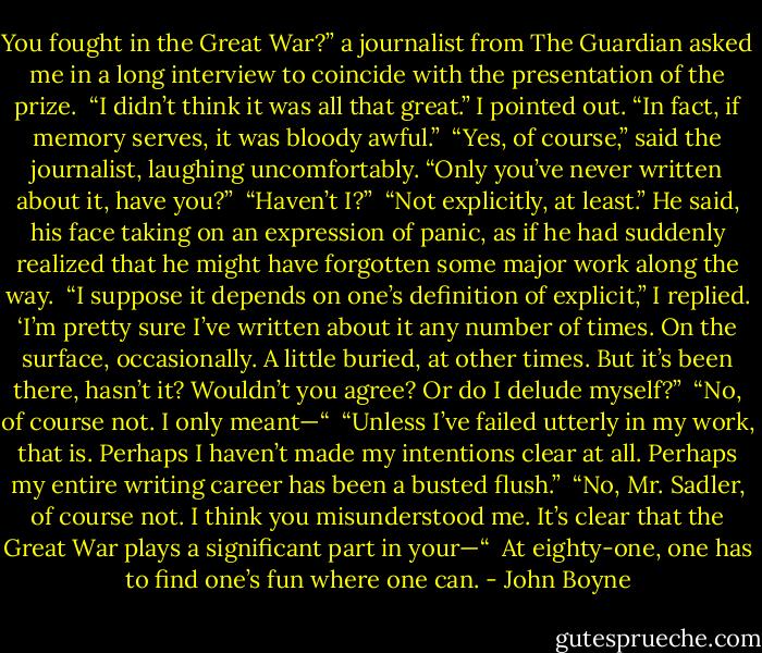 You fought in the Great War?” a journalist from The Guardian asked me in a long interview to coincide with the presentation of the prize.<br /> “I didn’t think it was all that great.” I pointed out. “In fact, if memory serves, it was bloody awful.”<br /> “Yes, of course,” said the journalist, laughing uncomfortably. “Only you’ve never written about it, have you?”<br /> “Haven’t I?”<br /> “Not explicitly, at least.” He said, his face taking on an expression of panic, as if he had suddenly realized that he might have forgotten some major work along the way.<br /> “I suppose it depends on one’s definition of explicit,” I replied. ‘I’m pretty sure I’ve written about it any number of times. On the surface, occasionally. A little buried, at other times. But it’s been there, hasn’t it? Wouldn’t you agree? Or do I delude myself?”<br /> “No, of course not. I only meant—“<br /> “Unless I’ve failed utterly in my work, that is. Perhaps I haven’t made my intentions clear at all. Perhaps my entire writing career has been a busted flush.”<br /> “No, Mr. Sadler, of course not. I think you misunderstood me. It’s clear that the Great War plays a significant part in your—“<br /> At eighty-one, one has to find one’s fun where one can. - John Boyne