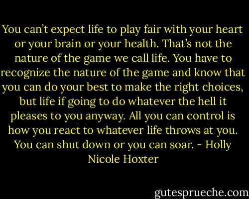 You can’t expect life to play fair with your heart or your brain or your health. That’s not the nature of the game we call life. You have to recognize the nature of the game and know that you can do your best to make the right choices, but life if going to do whatever the hell it pleases to you anyway. All you can control is how you react to whatever life throws at you. You can shut down or you can soar. - Holly Nicole Hoxter