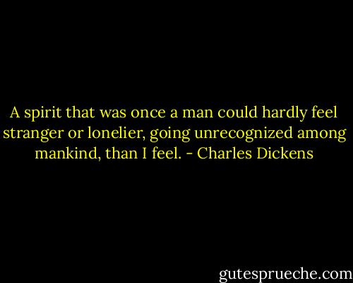 A spirit that was once a man could hardly feel stranger or lonelier, going unrecognized among mankind, than I feel. - Charles Dickens