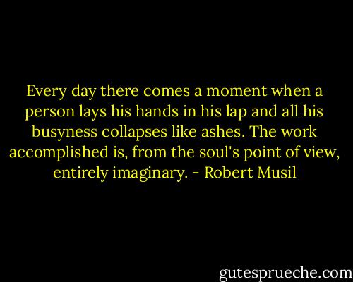 Every day there comes a moment when a person lays his hands in his lap and all his busyness collapses like ashes. The work accomplished is, from the soul's point of view, entirely imaginary. - Robert Musil