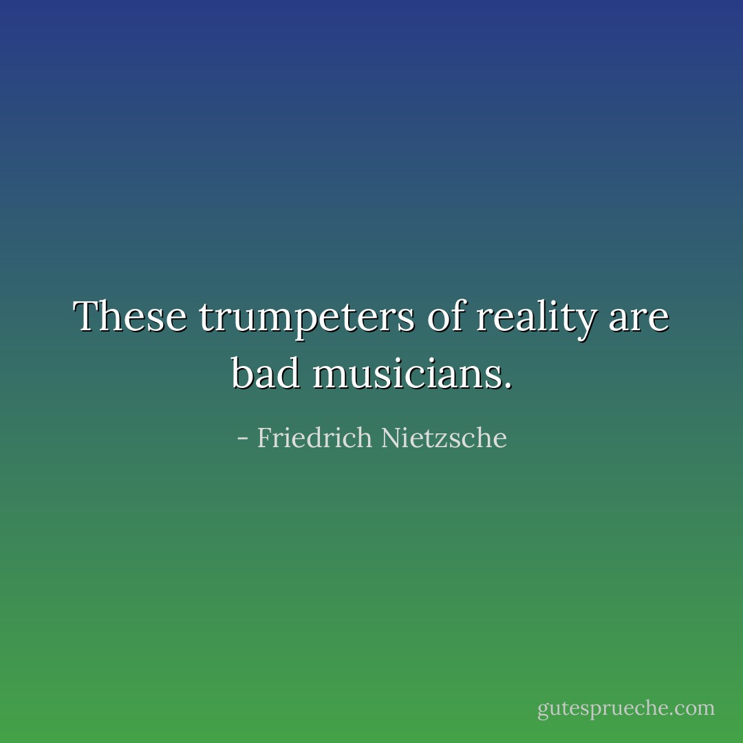 These trumpeters of reality are bad musicians. - Friedrich Nietzsche