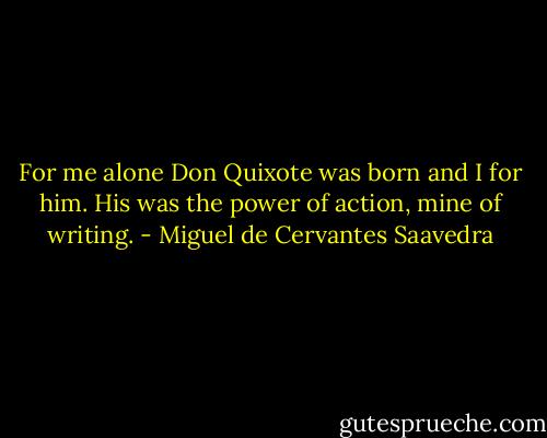 For me alone Don Quixote was born and I for him. His was the power of action, mine of writing. - Miguel de Cervantes Saavedra