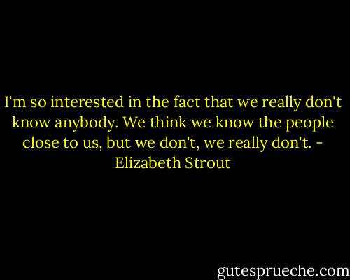 I'm so interested in the fact that we really don't know anybody. We think we know the people close to us, but we don't, we really don't. - Elizabeth Strout