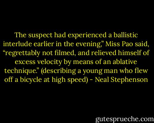The suspect had experienced a ballistic interlude earlier in the evening,” Miss Pao said, “regrettably not filmed, and relieved himself of excess velocity by means of an ablative technique.” (describing a young man who flew off a bicycle at high speed) - Neal Stephenson