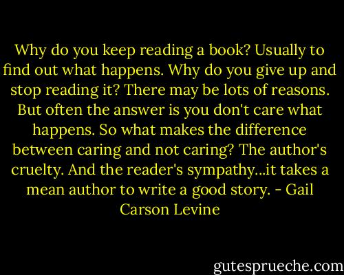 Why do you keep reading a book? Usually to find out what happens. Why do you give up and stop reading it? There may be lots of reasons. But often the answer is you don't care what happens. So what makes the difference between caring and not caring? The author's cruelty. And the reader's sympathy...it takes a mean author to write a good story. - Gail Carson Levine