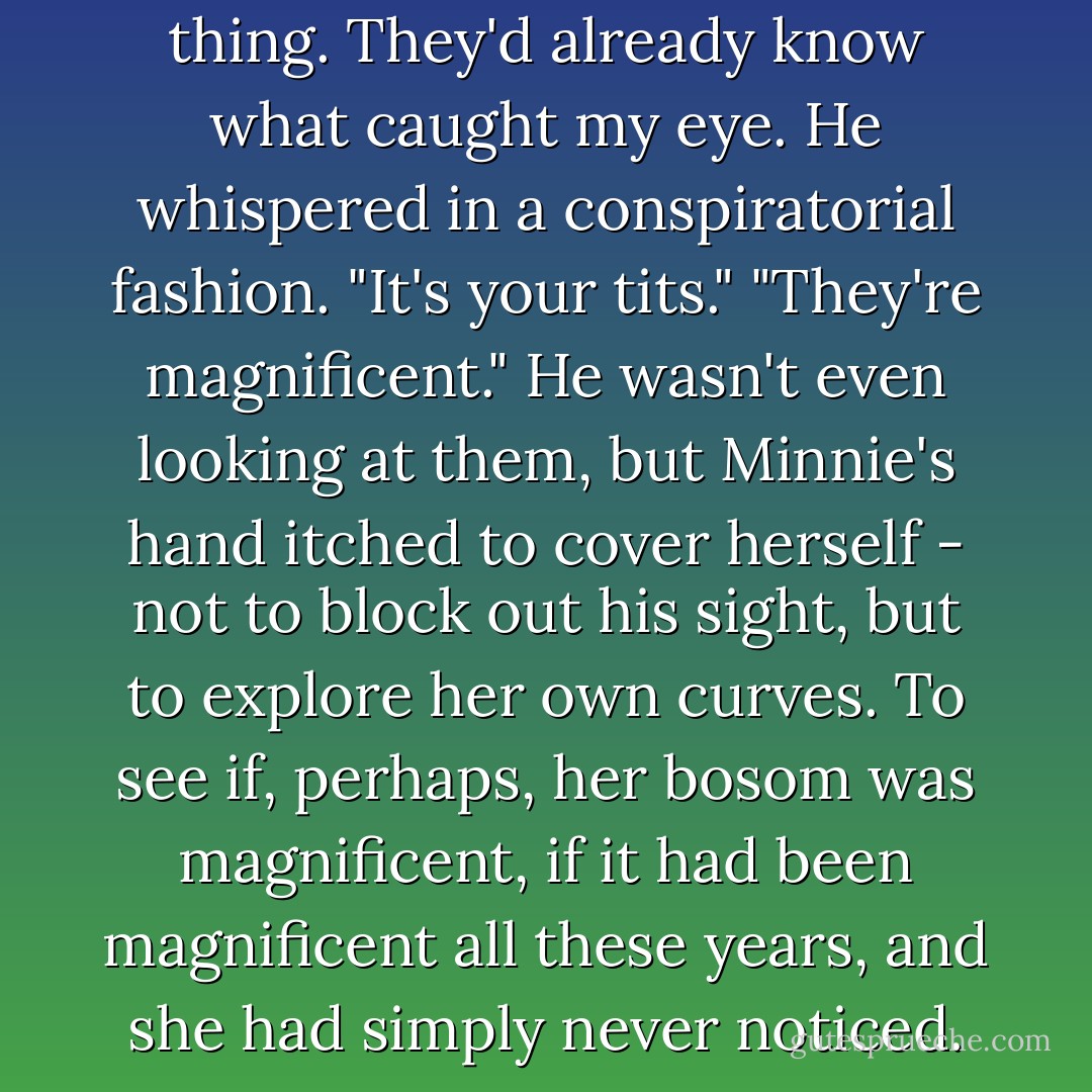Men wouldn't ask any such thing. They'd already know what caught my eye. He whispered in a conspiratorial fashion. "It's your tits." "They're magnificent." He wasn't even looking at them, but Minnie's hand itched to cover herself - not to block out his sight, but to explore her own curves. To see if, perhaps, her bosom was magnificent, if it had been magnificent all these years, and she had simply never noticed. - Courtney Milan