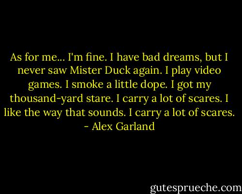 As for me...<br />I'm fine. I have bad dreams, but I never saw Mister Duck again. I play video games. I smoke a little dope. I got my thousand-yard stare. I carry a lot of scares.<br />I like the way that sounds.<br />I carry a lot of scares. - Alex Garland