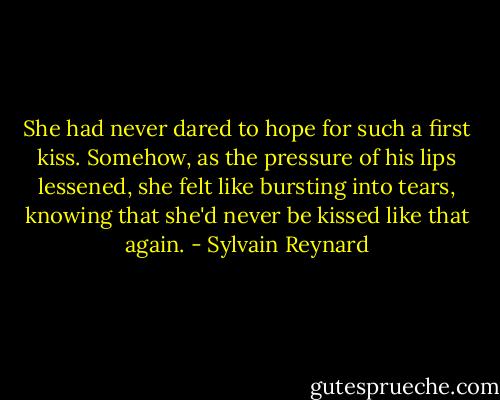 She had never dared to hope for such a first kiss. Somehow, as the pressure of his lips lessened, she felt like bursting into tears, knowing that she'd never be kissed like that again. - Sylvain Reynard