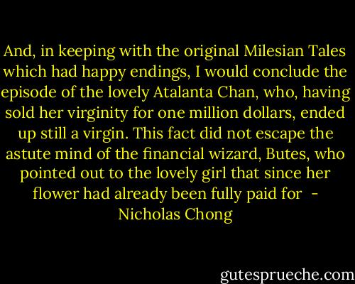And, in keeping with the original Milesian Tales which had happy endings, I would conclude the episode of the lovely Atalanta Chan, who, having sold her virginity for one million dollars, ended up still a virgin.<br />This fact did not escape the astute mind of the financial wizard, Butes, who pointed out to the lovely girl that since her flower had already been fully paid for  - Nicholas Chong