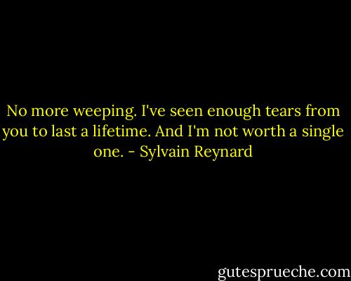 No more weeping. I've seen enough tears from you to last a lifetime. And I'm not worth a single one. - Sylvain Reynard