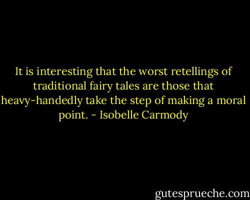 It is interesting that the worst retellings of traditional fairy tales are those that heavy-handedly take the step of making a moral point. - Isobelle Carmody