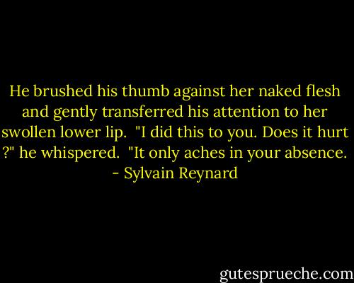 He brushed his thumb against her naked flesh and gently transferred his attention to her swollen lower lip. <br />"I did this to you. Does it hurt ?" he whispered. <br />"It only aches in your absence. - Sylvain Reynard