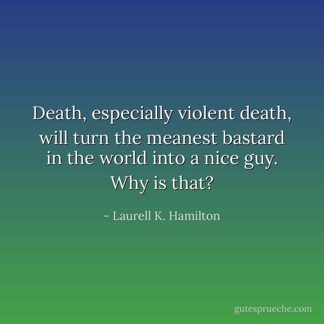 Death, especially violent death, will turn the meanest bastard in the world into a nice guy. Why is that? - Laurell K. Hamilton
