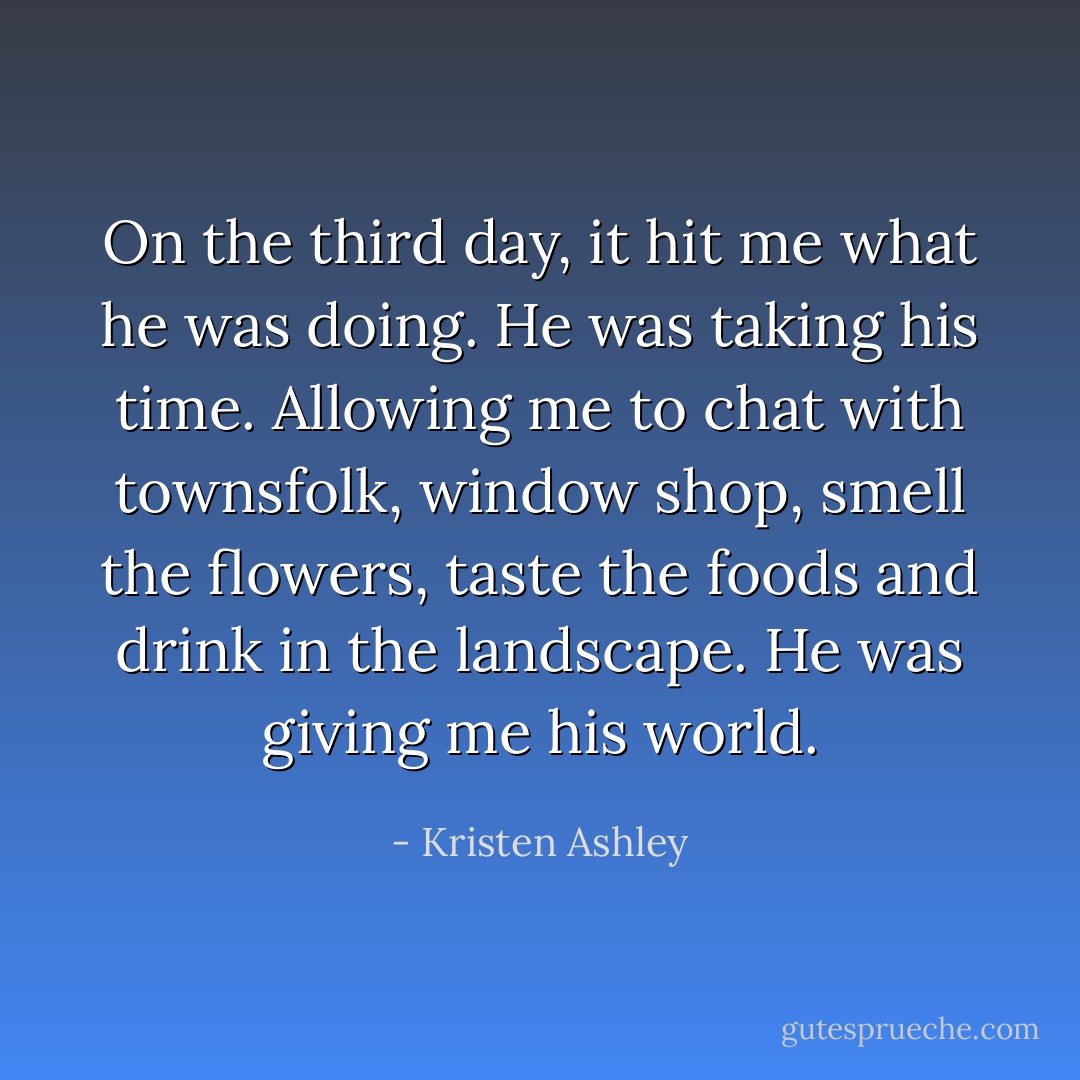 On the third day, it hit me what he was doing. He was taking his time. Allowing me to chat with townsfolk, window shop, smell the flowers, taste the foods and drink in the landscape. He was giving me his world. - Kristen Ashley