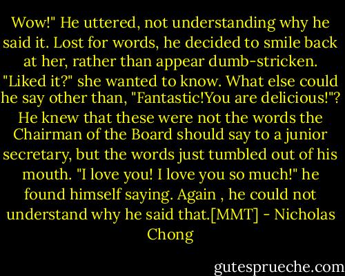 Wow!" He uttered, not understanding why he said it. Lost for words, he decided to smile back at her, rather than appear dumb-stricken.<br />"Liked it?" she wanted to know. What else could he say other than, "Fantastic!You are delicious!"? He knew that these were not the words the Chairman of the Board should say to a junior secretary, but the words just tumbled out of his mouth. "I love you! I love you so much!" he found himself saying. Again , he could not understand why he said that.[MMT] - Nicholas Chong