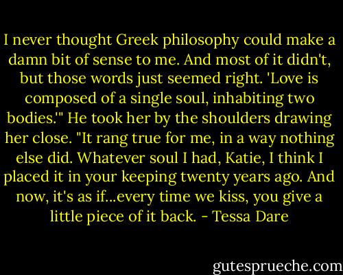 I never thought Greek philosophy could make a damn bit of sense to me. And most of it didn't, but those words just seemed right. 'Love is composed of a single soul, inhabiting two bodies.'" He took her by the shoulders drawing her close. "It rang true for me, in a way nothing else did. Whatever soul I had, Katie, I think I placed it in your keeping twenty years ago. And now, it's as if...every time we kiss, you give a little piece of it back. - Tessa Dare