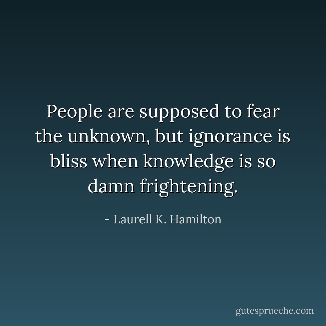 People are supposed to fear the unknown, but ignorance is bliss when knowledge is so damn frightening. - Laurell K. Hamilton