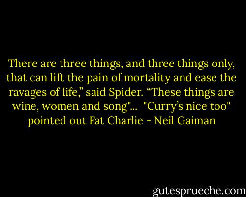 There are three things, and three things only, that can lift the pain of mortality and ease the ravages of life,” said Spider. “These things are wine, women and song"...<br /><br />"Curry’s nice too" pointed out Fat Charlie - Neil Gaiman