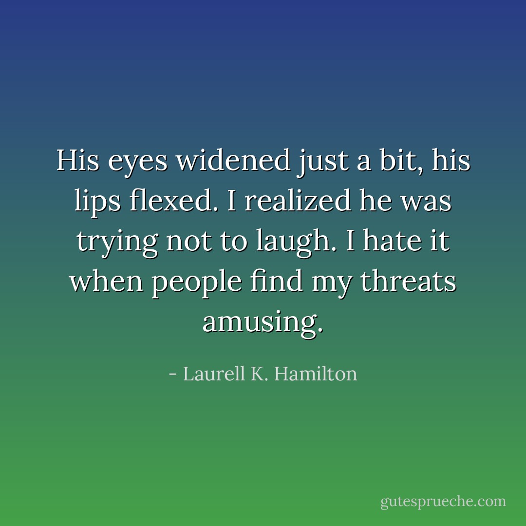 His eyes widened just a bit, his lips flexed. I realized he was trying not to laugh. I hate it when people find my threats amusing. - Laurell K. Hamilton