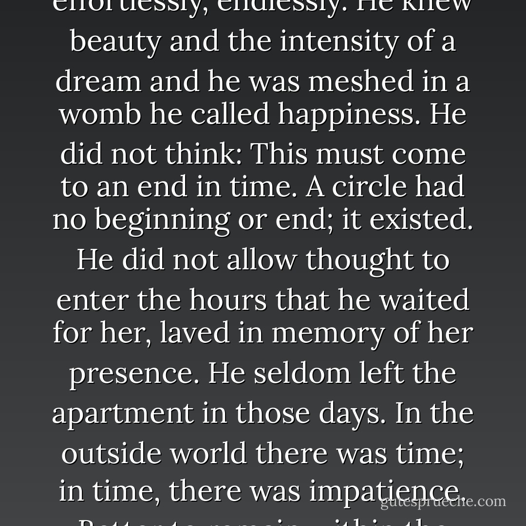 They were one unto the other, a circle whirling evenly, effortlessly, endlessly. He knew beauty and the intensity of a dream and he was meshed in a womb he called happiness. He did not think: This must come to an end in time. A circle had no beginning or end; it existed. He did not allow thought to enter the hours that he waited for her, laved in memory of her presence. He seldom left the apartment in those days. In the outside world there was time; in time, there was impatience. Better to remain within the dream. - Dorothy B. Hughes